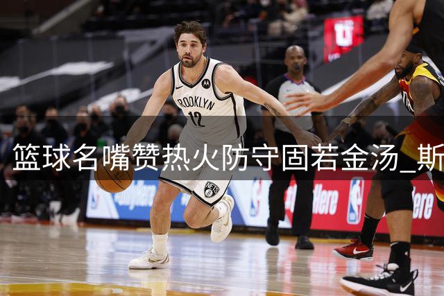篮球名嘴赞热火防守固若金汤 斯波率领球队难被攻克